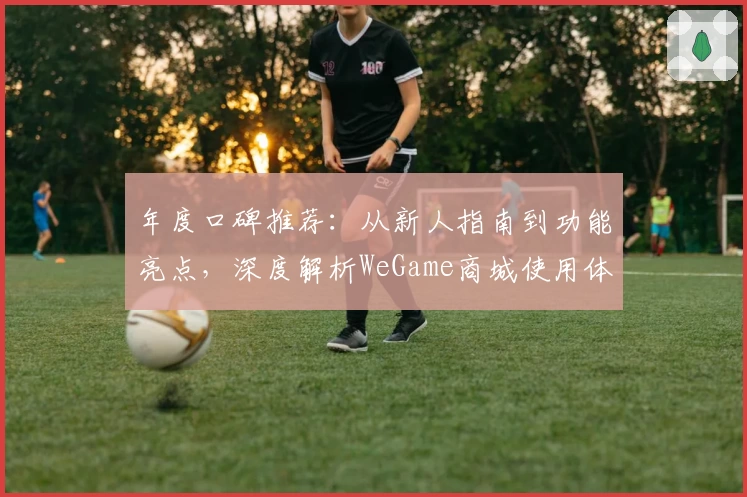 年度口碑推荐:从新人指南到功能亮点,深度解析WeGame商城使用体验