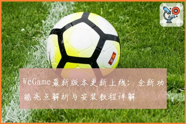 WeGame最新版本更新上线：全新功能亮点解析与安装教程详解