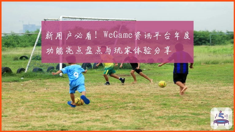 新用户必看！WeGame资讯平台年度功能亮点盘点与玩家体验分享