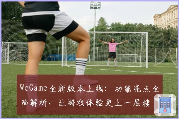 WeGame全新版本上线：功能亮点全面解析，让游戏体验更上一层楼
