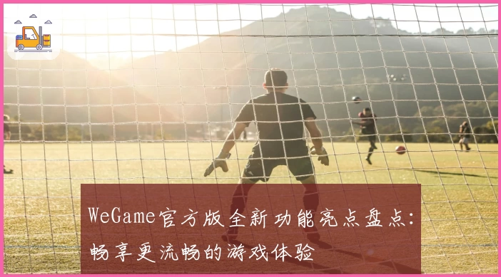 WeGame官方版全新功能亮点盘点:畅享更流畅的游戏体验