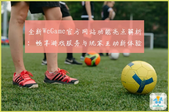 全新WeGame官方网站功能亮点解析：畅享游戏服务与玩家互动新体验