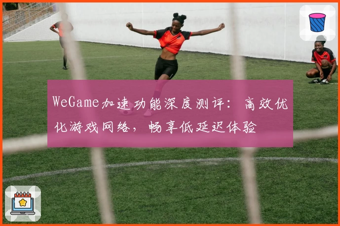 WeGame加速功能深度测评：高效优化游戏网络，畅享低延迟体验