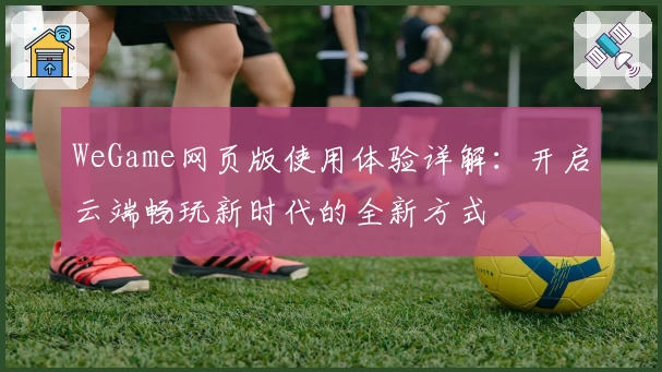 WeGame网页版使用体验详解：开启云端畅玩新时代的全新方式