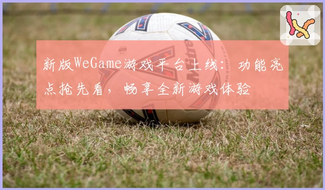 新版WeGame游戏平台上线：功能亮点抢先看，畅享全新游戏体验