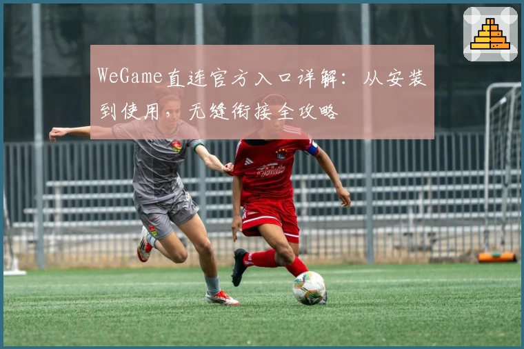 WeGame直连官方入口详解：从安装到使用，无缝衔接全攻略