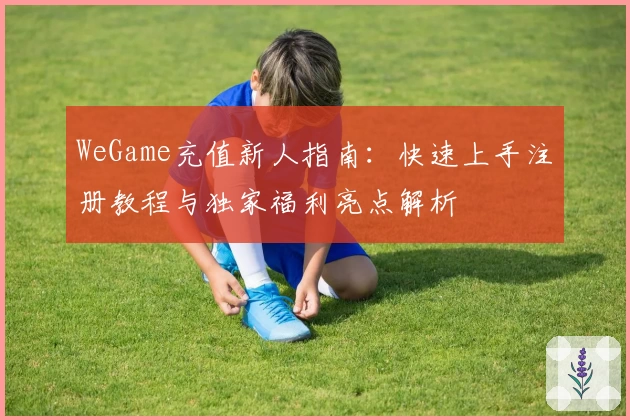WeGame充值新人指南：快速上手注册教程与独家福利亮点解析