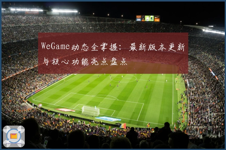 WeGame动态全掌握：最新版本更新与核心功能亮点盘点