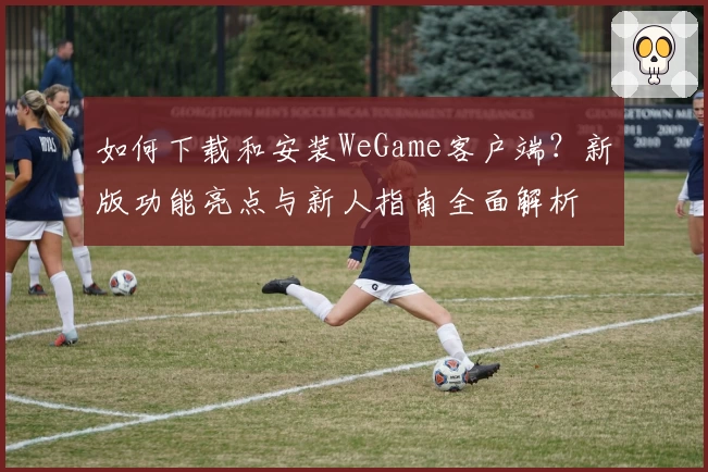 如何下载和安装WeGame客户端？新版功能亮点与新人指南全面解析