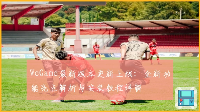 WeGame最新版本更新上线：全新功能亮点解析与安装教程详解