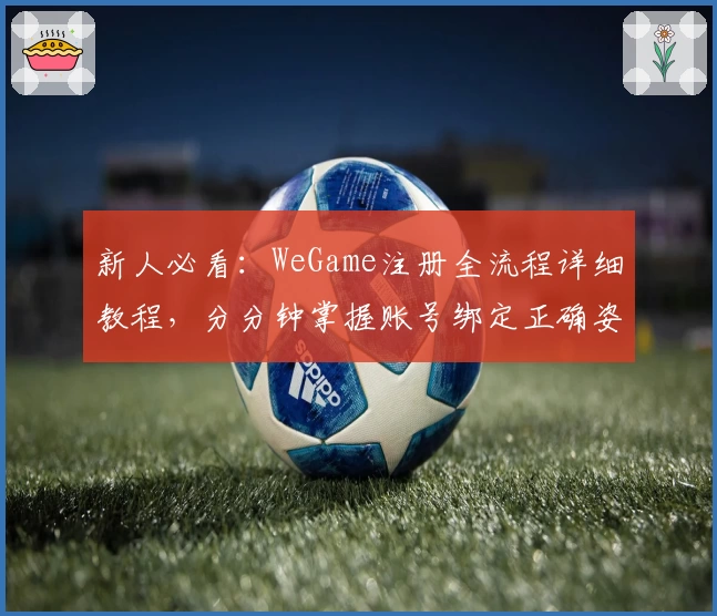 新人必看：WeGame注册全流程详细教程，分分钟掌握账号绑定正确姿势