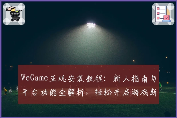 WeGame正规安装教程：新人指南与平台功能全解析，轻松开启游戏新体验