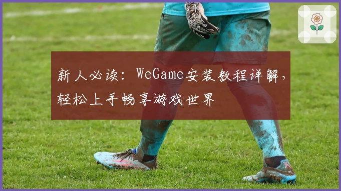 新人必读：WeGame安装教程详解，轻松上手畅享游戏世界