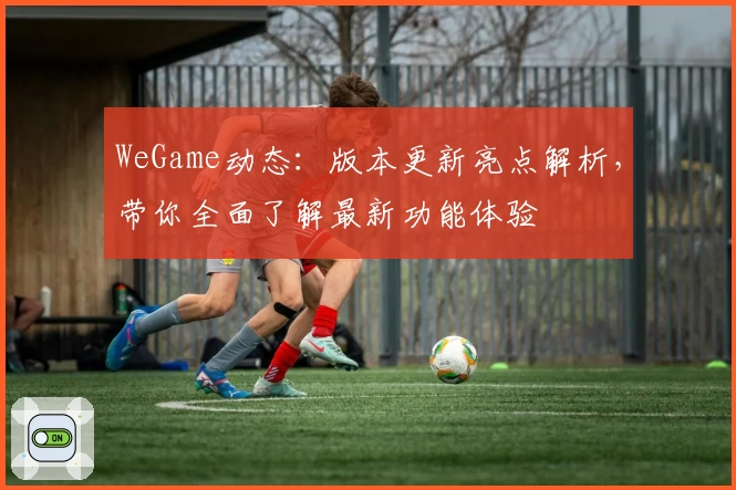 WeGame动态:版本更新亮点解析,带你全面了解最新功能体验