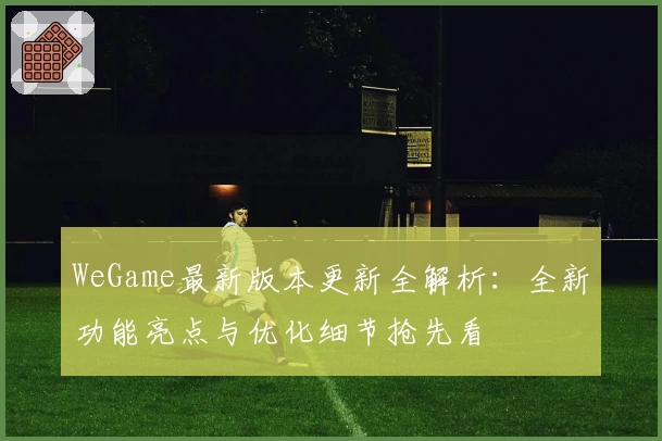 WeGame最新版本更新全解析：全新功能亮点与优化细节抢先看