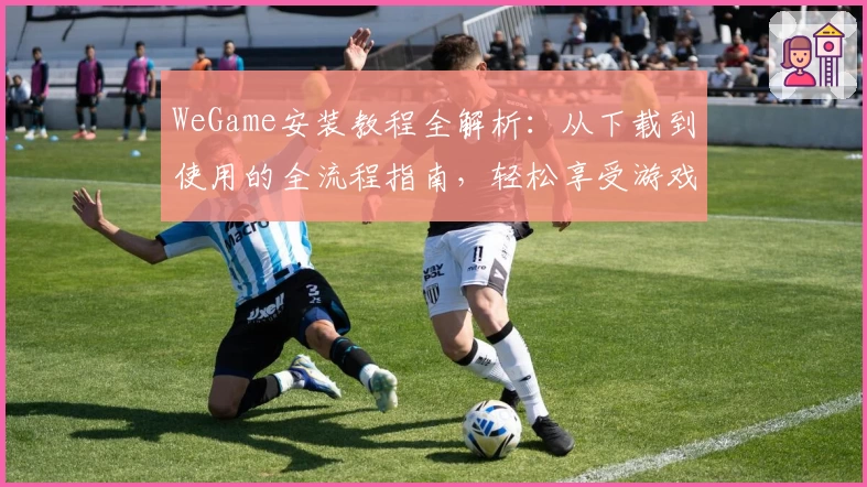 WeGame安装教程全解析：从下载到使用的全流程指南，轻松享受游戏盛宴