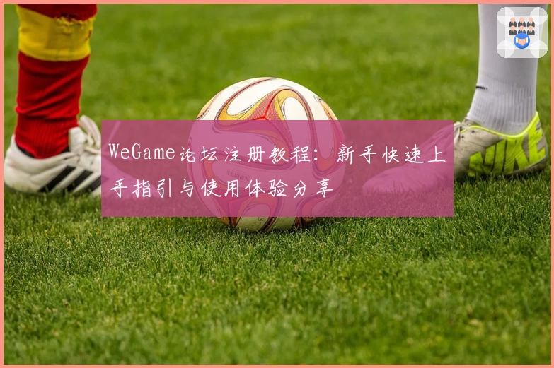 WeGame论坛注册教程:新手快速上手指引与使用体验分享