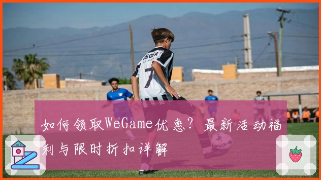 如何领取WeGame优惠？最新活动福利与限时折扣详解