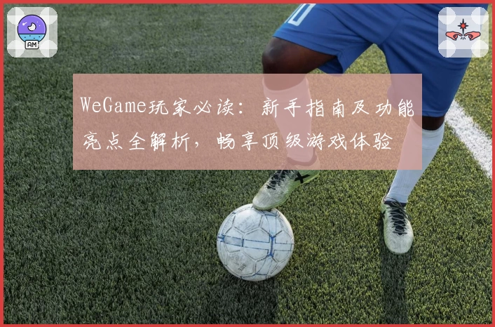 WeGame玩家必读：新手指南及功能亮点全解析，畅享顶级游戏体验