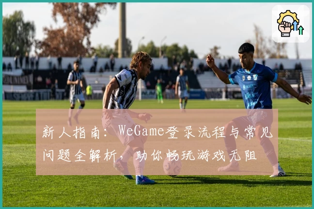 新人指南：WeGame登录流程与常见问题全解析，助你畅玩游戏无阻