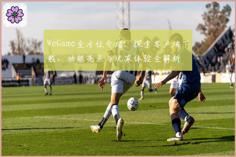 WeGame全方位介绍:探索客户端下载、功能亮点与玩家体验全解析
