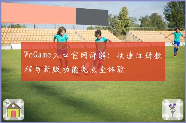 WeGame入口官网详解:快速注册教程与新版功能亮点全体验