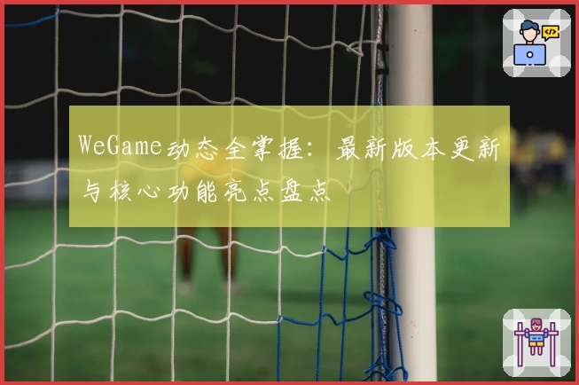 WeGame动态全掌握:最新版本更新与核心功能亮点盘点